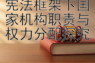 宪法框架下国家机构职责与权力分配探究