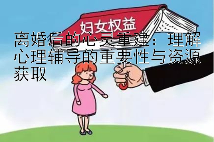 离婚后的心灵重建：理解心理辅导的重要性与资源获取