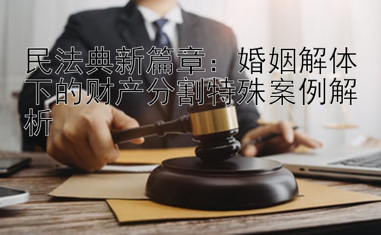 民法典新篇章：婚姻解体下的财产分割特殊案例解析