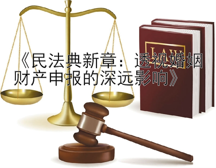 《民法典新章：透视婚姻财产申报的深远影响》