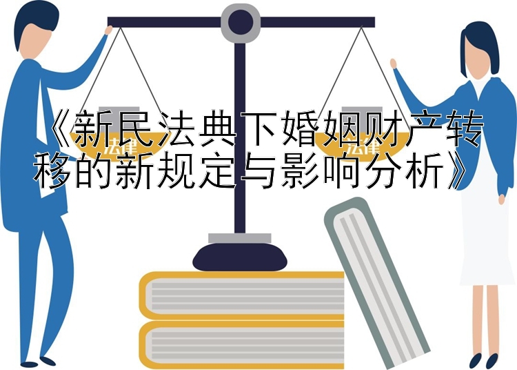 《新民法典下婚姻财产转移的新规定与影响分析》