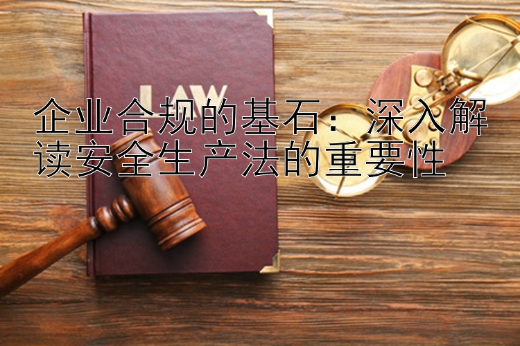 企业合规的基石：深入解读安全生产法的重要性