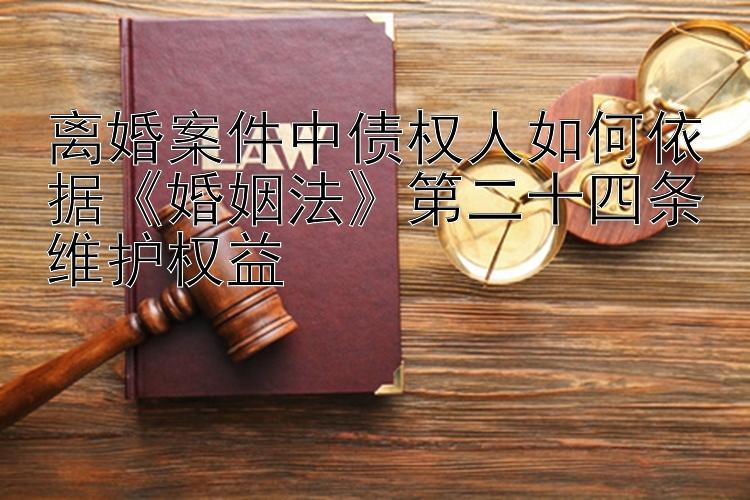 离婚案件中债权人如何依据《婚姻法》第二十四条维护权益