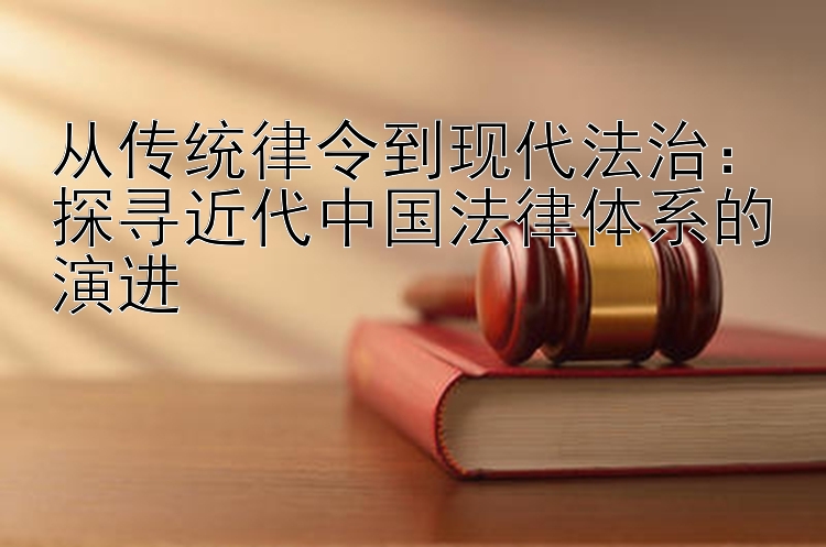 从传统律令到现代法治：探寻近代中国法律体系的演进