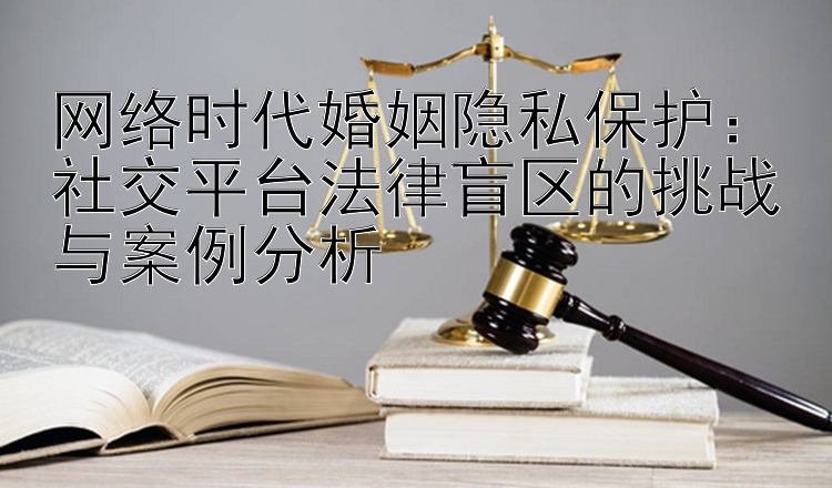 网络时代婚姻隐私保护：社交平台法律盲区的挑战与案例分析