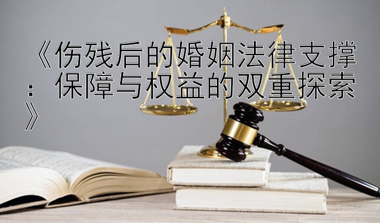 《伤残后的婚姻法律支撑：保障与权益的双重探索》