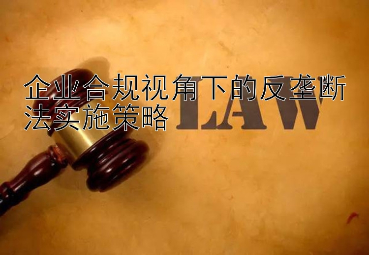 企业合规视角下的反垄断法实施策略