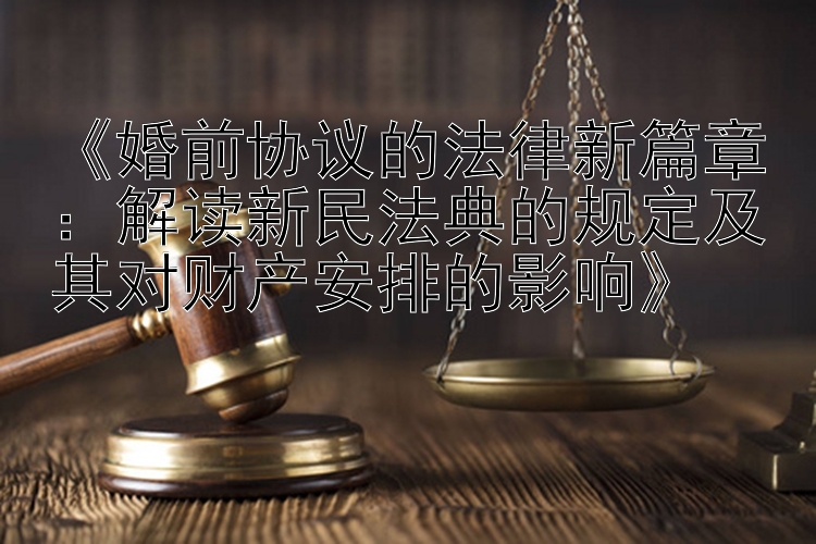 《婚前协议的法律新篇章：解读新民法典的规定及其对财产安排的影响》