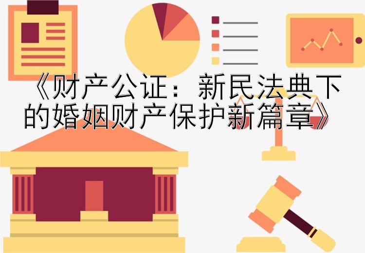 《财产公证：新民法典下的婚姻财产保护新篇章》