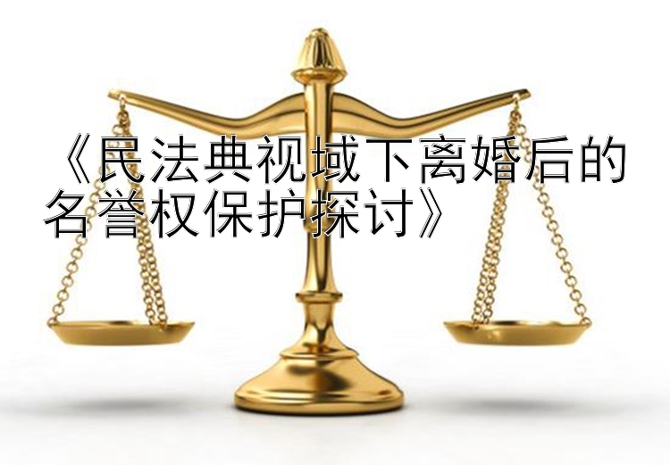 《民法典视域下离婚后的名誉权保护探讨》