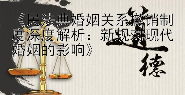 《民法典婚姻关系撤销制度深度解析：新规对现代婚姻的影响》