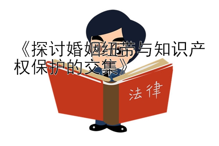 《探讨婚姻纽带与知识产权保护的交集》