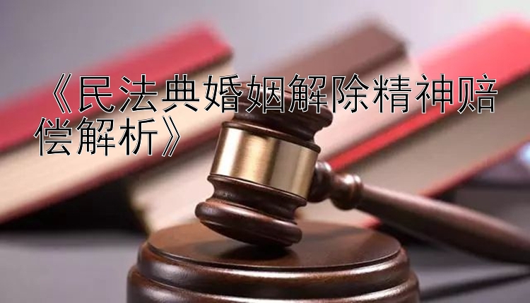 《民法典婚姻解除精神赔偿解析》