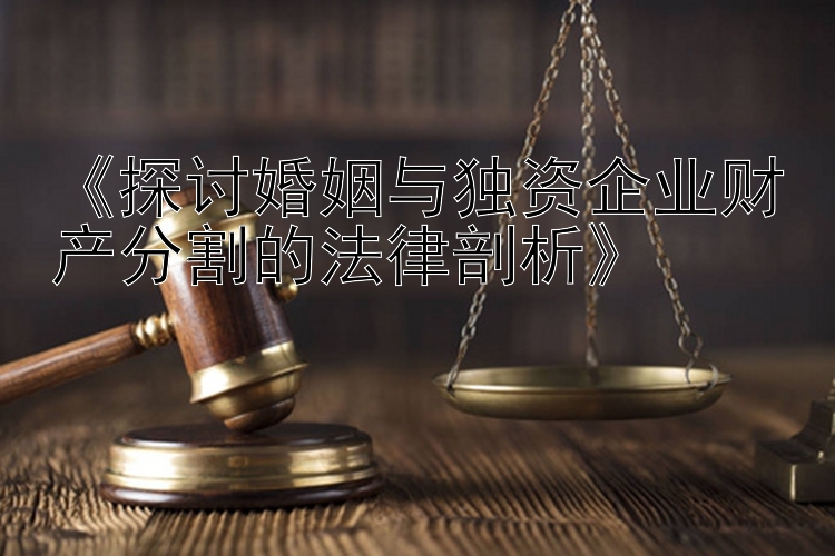 《探讨婚姻与独资企业财产分割的法律剖析》