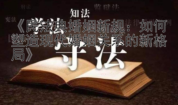 《民法典婚姻新规：如何塑造现代婚姻关系的新格局》