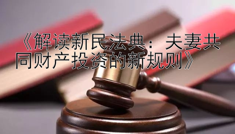 《解读新民法典：夫妻共同财产投资的新规则》