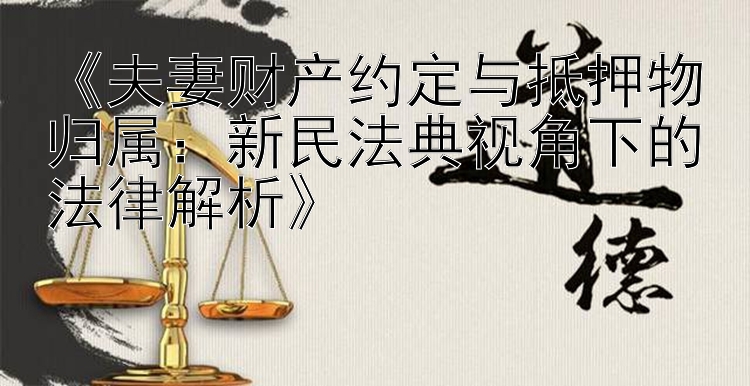 《夫妻财产约定与抵押物归属：新民法典视角下的法律解析》