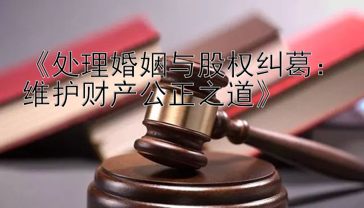 《处理婚姻与股权纠葛：维护财产公正之道》