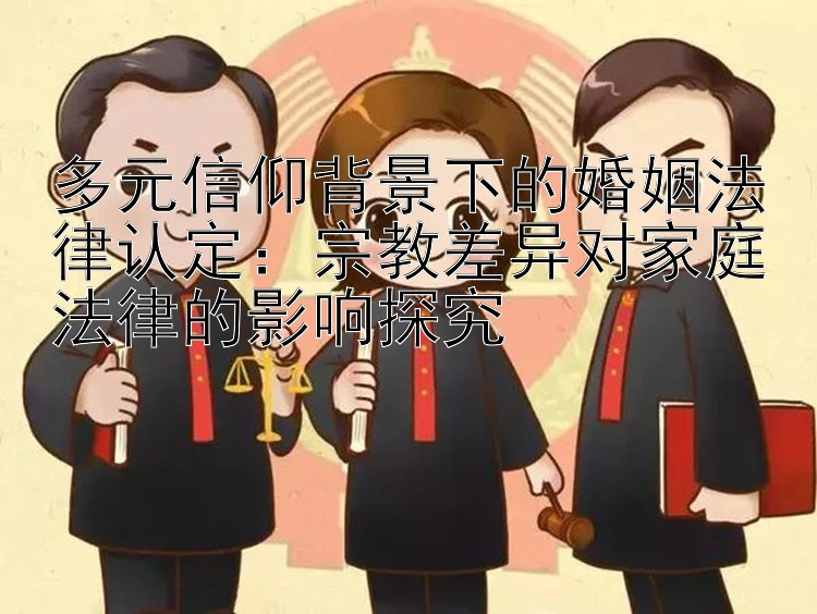 多元信仰背景下的婚姻法律认定：宗教差异对家庭法律的影响探究