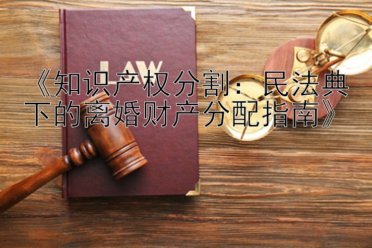 《知识产权分割：民法典下的离婚财产分配指南》