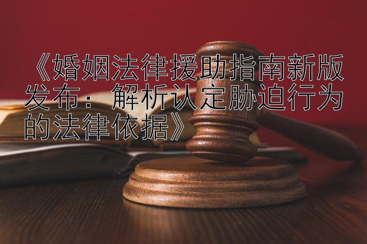 《婚姻法律援助指南新版发布：解析认定胁迫行为的法律依据》