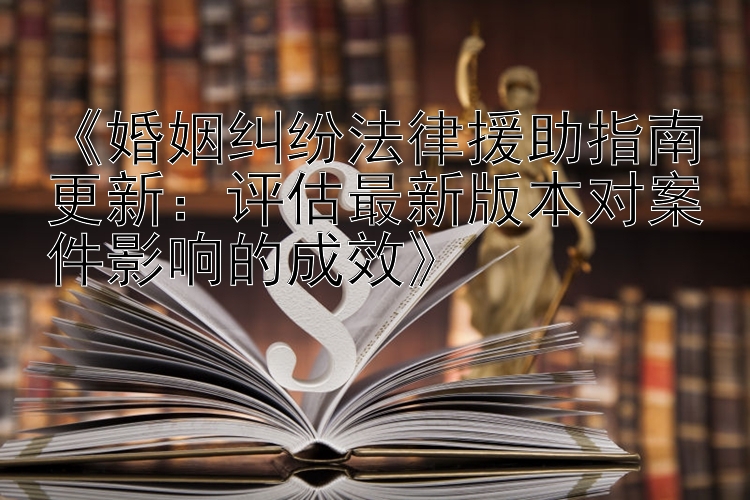 《婚姻纠纷法律援助指南更新：评估最新版本对案件影响的成效》