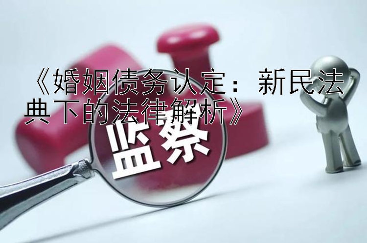 《婚姻债务认定：新民法典下的法律解析》