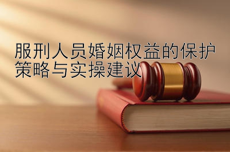 服刑人员婚姻权益的保护策略与实操建议