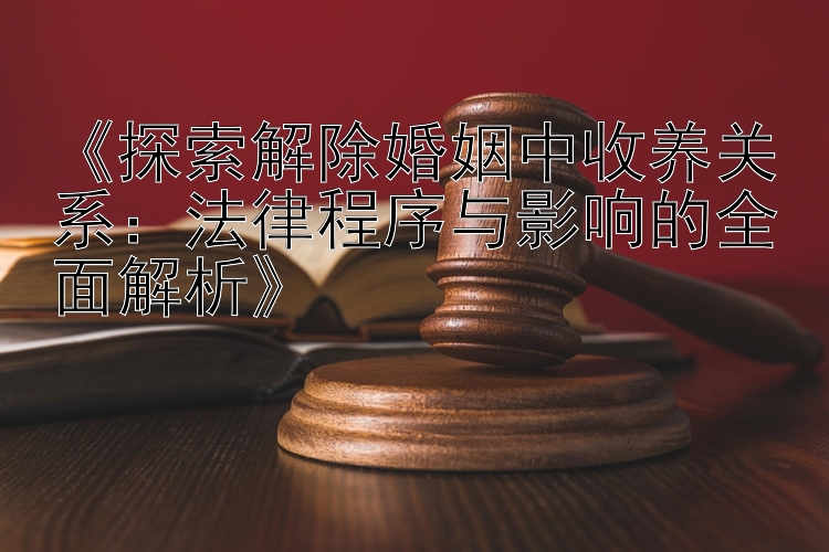 《探索解除婚姻中收养关系：法律程序与影响的全面解析》