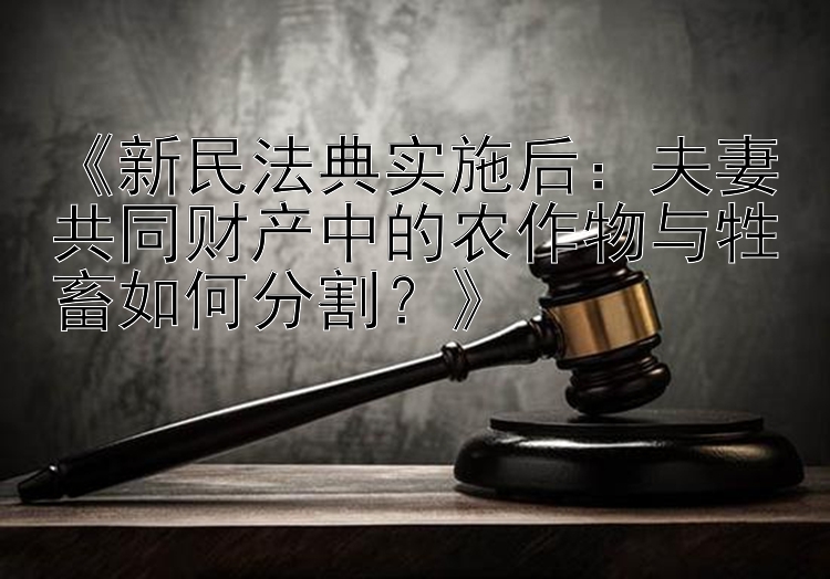 《新民法典实施后：夫妻共同财产中的农作物与牲畜如何分割？》