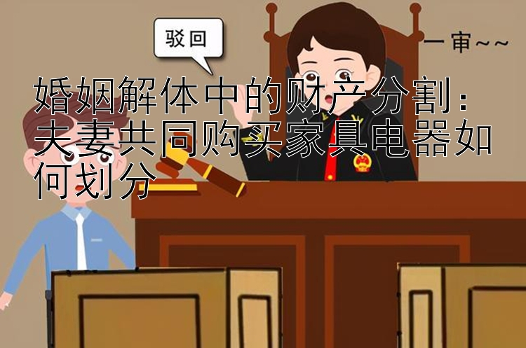 婚姻解体中的财产分割：夫妻共同购买家具电器如何划分