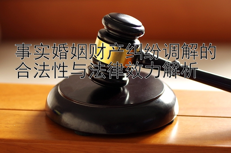 事实婚姻财产纠纷调解的合法性与法律效力解析