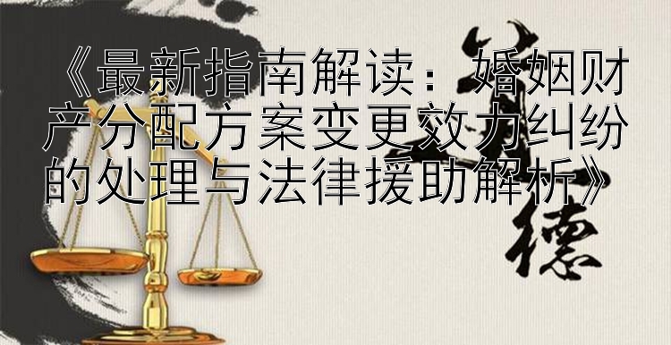 《最新指南解读：婚姻财产分配方案变更效力纠纷的处理与法律援助解析》