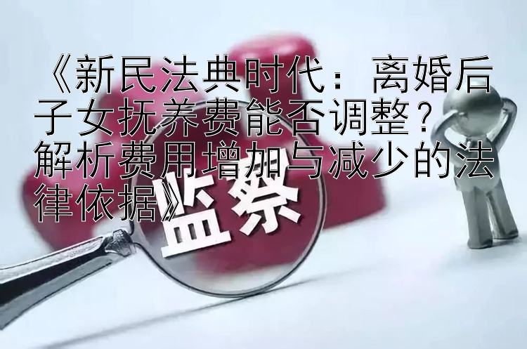 《新民法典时代：离婚后子女抚养费能否调整？  
解析费用增加与减少的法律依据》