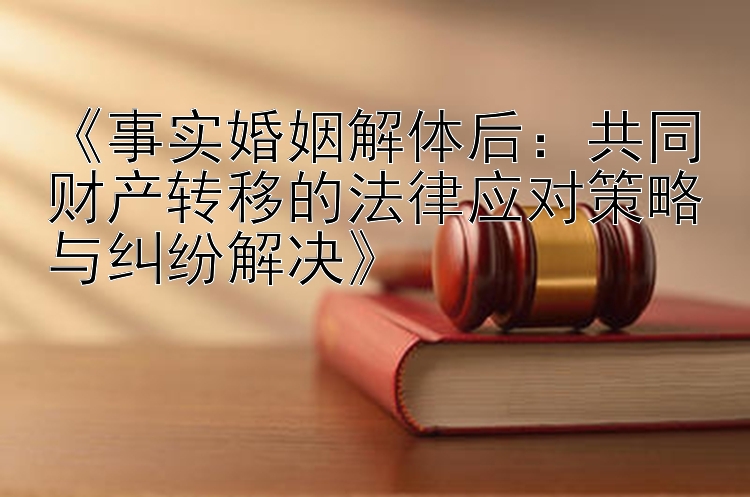 《事实婚姻解体后：共同财产转移的法律应对策略与纠纷解决》