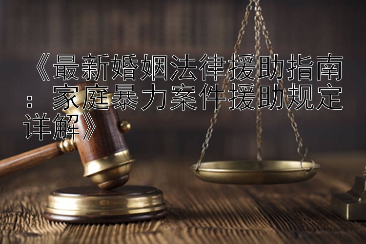 《最新婚姻法律援助指南：家庭暴力案件援助规定详解》